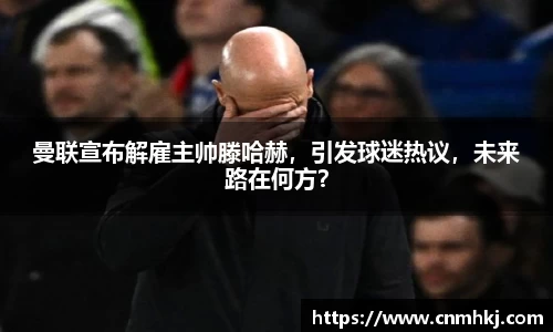 曼联宣布解雇主帅滕哈赫，引发球迷热议，未来路在何方？
