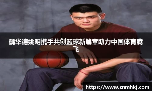 鹤华德姚明携手共创篮球新篇章助力中国体育腾飞