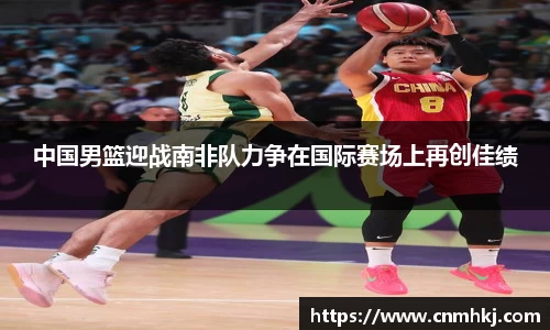中国男篮迎战南非队力争在国际赛场上再创佳绩